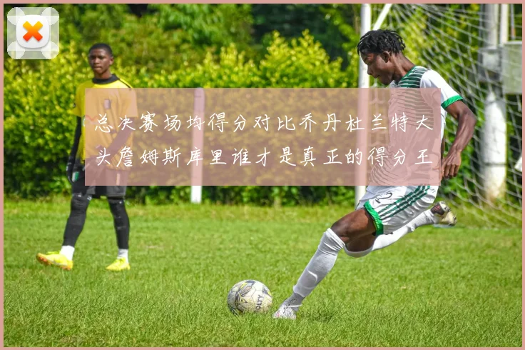 总决赛场均得分对比乔丹杜兰特大头詹姆斯库里谁才是真正的得分王
