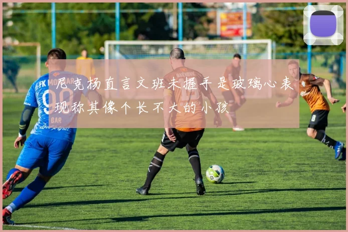 尼克杨直言文班未握手是玻璃心表现称其像个长不大的小孩