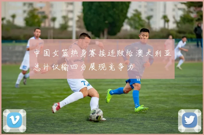 中国女篮热身赛接连败给澳大利亚总计仅输四分展现竞争力