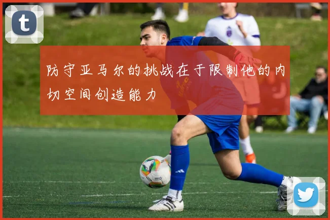 防守亚马尔的挑战在于限制他的内切空间创造能力
