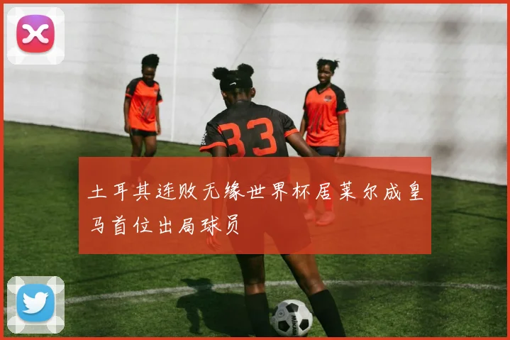 土耳其连败无缘世界杯居莱尔成皇马首位出局球员