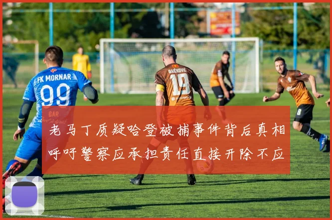 老马丁质疑哈登被捕事件背后真相呼吁警察应承担责任直接开除不应出风头