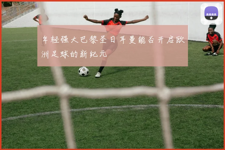 年轻强大巴黎圣日耳曼能否开启欧洲足球的新纪元