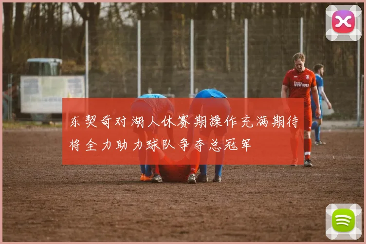 东契奇对湖人休赛期操作充满期待将全力助力球队争夺总冠军