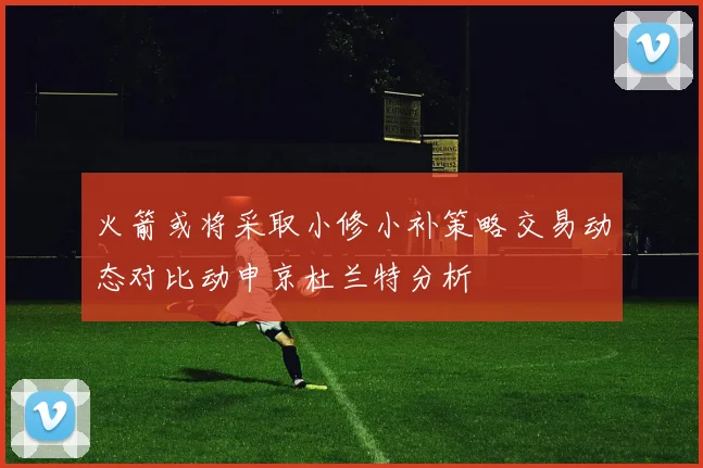 火箭或将采取小修小补策略交易动态对比动申京杜兰特分析