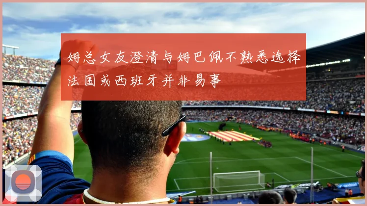姆总女友澄清与姆巴佩不熟悉选择法国或西班牙并非易事