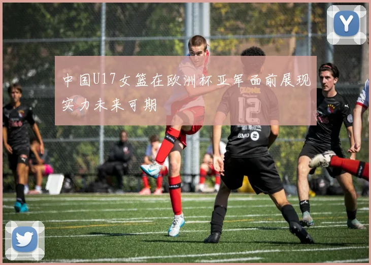中国U17女篮在欧洲杯亚军面前展现实力未来可期