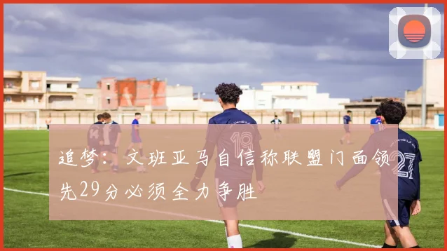 追梦：文班亚马自信称联盟门面领先29分必须全力争胜