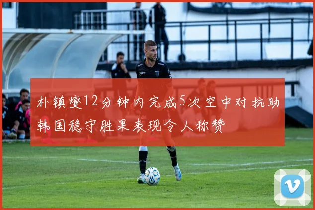 朴镇燮12分钟内完成5次空中对抗助韩国稳守胜果表现令人称赞