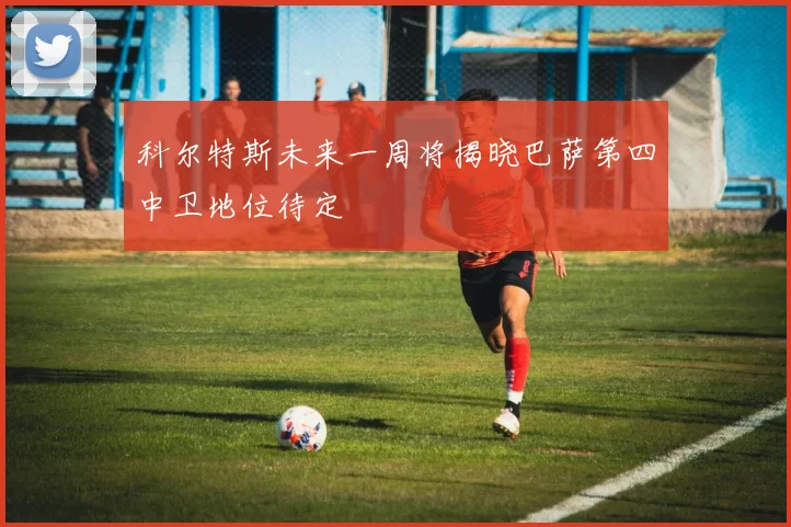 科尔特斯未来一周将揭晓巴萨第四中卫地位待定