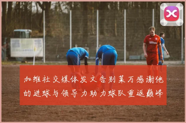 加维社交媒体发文告别莱万感谢他的进球与领导力助力球队重返巅峰