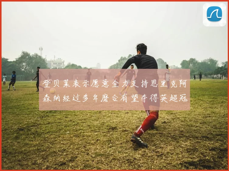 登贝莱表示愿意全力支持恩里克阿森纳经过多年磨合有望夺得英超冠军