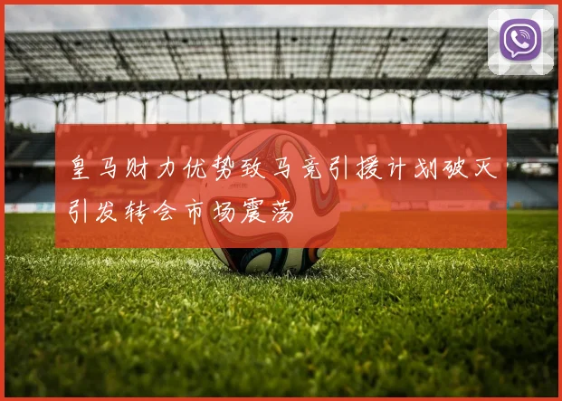 皇马财力优势致马竞引援计划破灭引发转会市场震荡