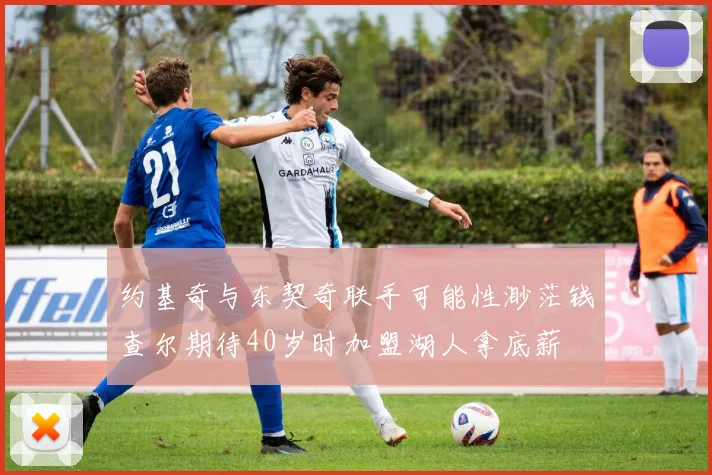 约基奇与东契奇联手可能性渺茫钱查尔期待40岁时加盟湖人拿底薪