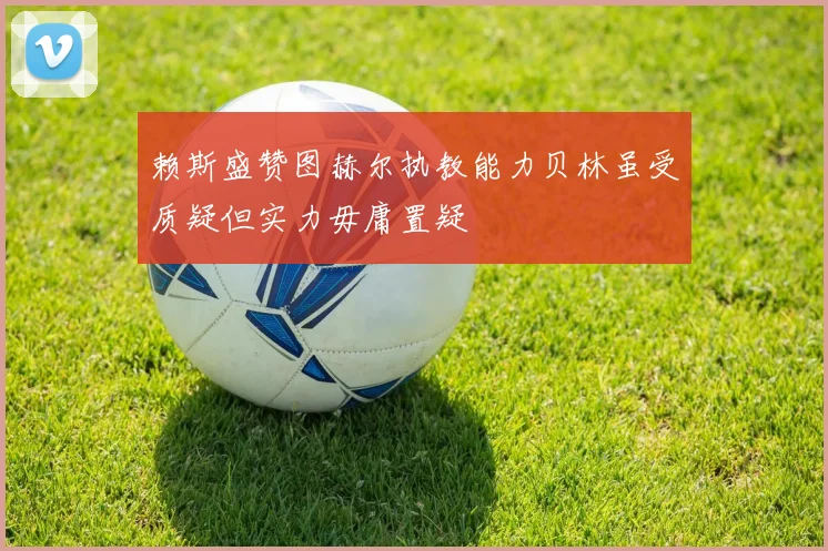 赖斯盛赞图赫尔执教能力贝林虽受质疑但实力毋庸置疑