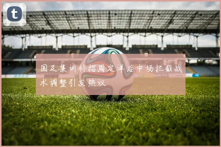 国足集训补招周定洋后中场拦截战术调整引发热议