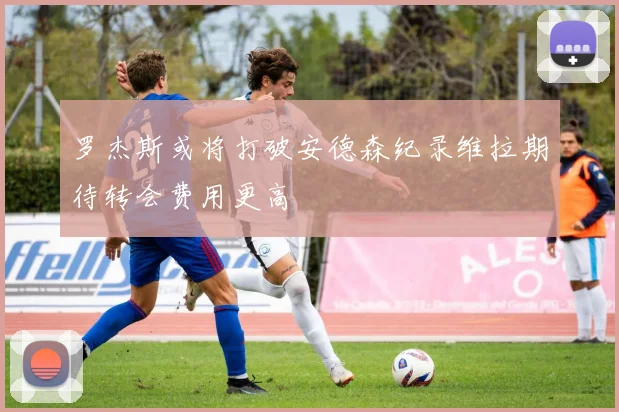 罗杰斯或将打破安德森纪录维拉期待转会费用更高