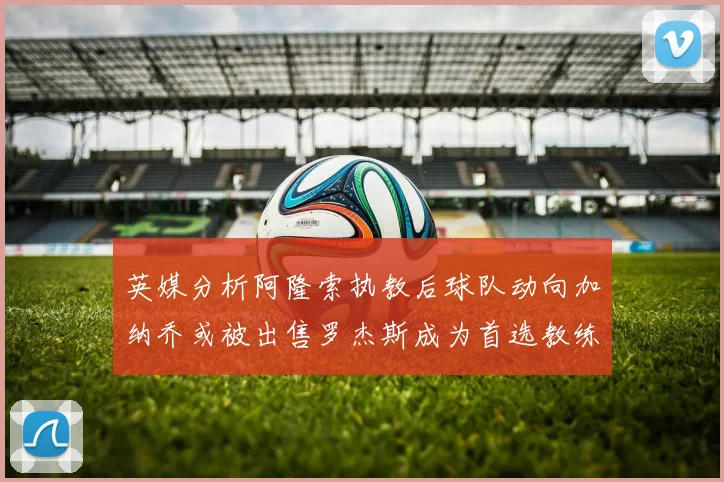 英媒分析阿隆索执教后球队动向加纳乔或被出售罗杰斯成为首选教练