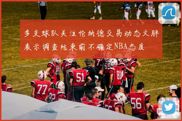 多支球队关注伦纳德交易动态文胖表示调查结束前不确定NBA态度